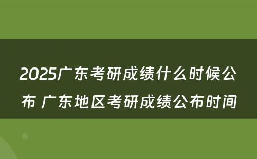 2025广东考研成绩什么时候公布 广东地区考研成绩公布时间
