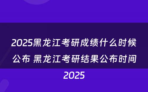 2025黑龙江考研成绩什么时候公布 黑龙江考研结果公布时间2025