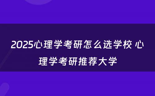 2025心理学考研怎么选学校 心理学考研推荐大学