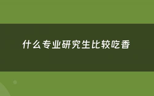 什么专业研究生比较吃香 