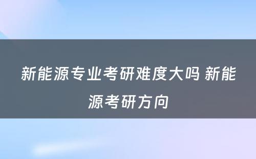 新能源专业考研难度大吗 新能源考研方向