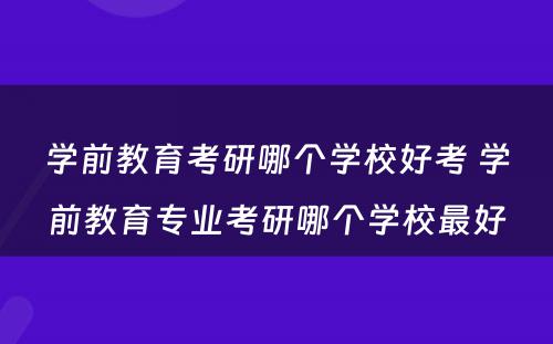 学前教育考研哪个学校好考 学前教育专业考研哪个学校最好