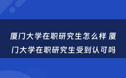 厦门大学在职研究生怎么样 厦门大学在职研究生受到认可吗