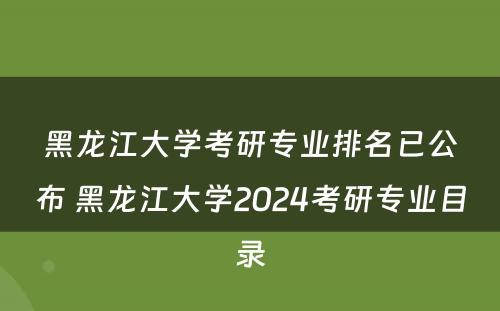 黑龙江大学考研专业排名已公布 黑龙江大学2024考研专业目录