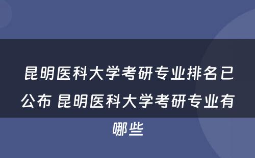 昆明医科大学考研专业排名已公布 昆明医科大学考研专业有哪些