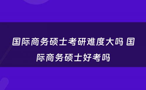 国际商务硕士考研难度大吗 国际商务硕士好考吗