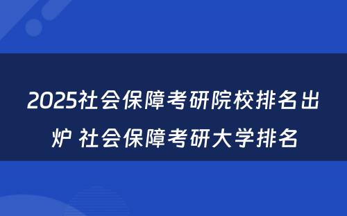 2025社会保障考研院校排名出炉 社会保障考研大学排名