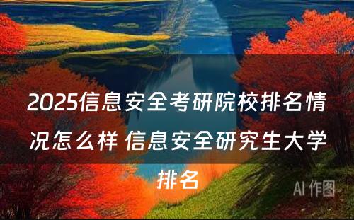 2025信息安全考研院校排名情况怎么样 信息安全研究生大学排名