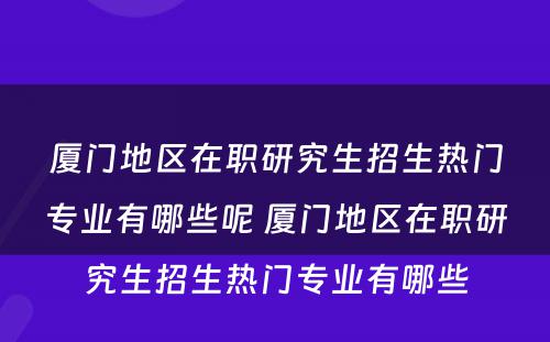 厦门地区在职研究生招生热门专业有哪些呢 厦门地区在职研究生招生热门专业有哪些