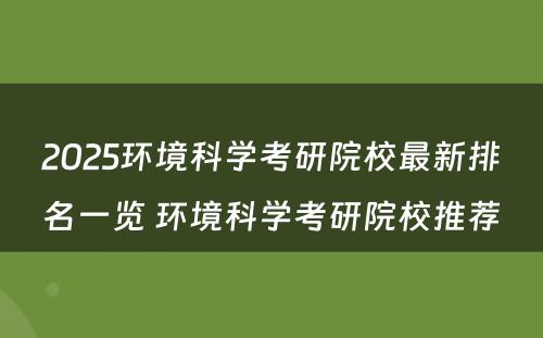 2025环境科学考研院校最新排名一览 环境科学考研院校推荐