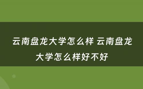 云南盘龙大学怎么样 云南盘龙大学怎么样好不好