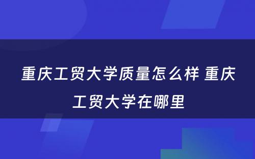 重庆工贸大学质量怎么样 重庆工贸大学在哪里