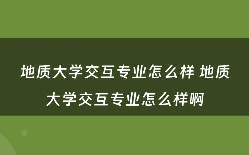 地质大学交互专业怎么样 地质大学交互专业怎么样啊