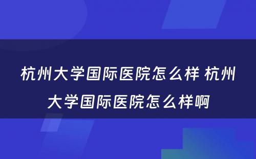 杭州大学国际医院怎么样 杭州大学国际医院怎么样啊