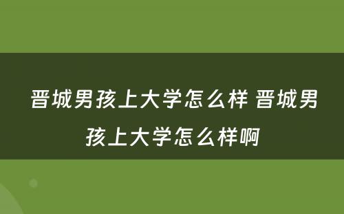 晋城男孩上大学怎么样 晋城男孩上大学怎么样啊