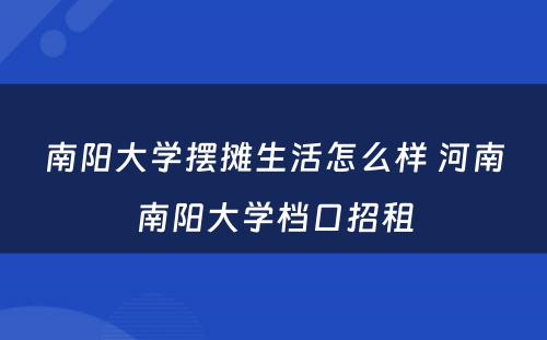 南阳大学摆摊生活怎么样 河南南阳大学档口招租