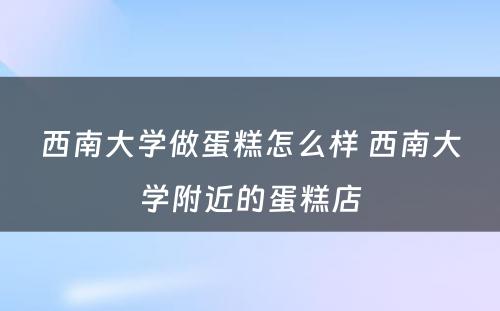 西南大学做蛋糕怎么样 西南大学附近的蛋糕店