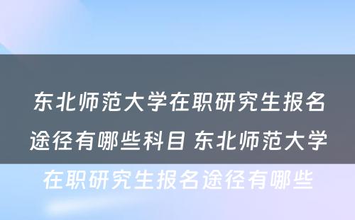 东北师范大学在职研究生报名途径有哪些科目 东北师范大学在职研究生报名途径有哪些