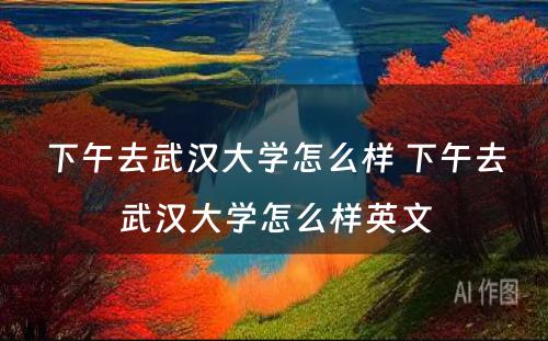 下午去武汉大学怎么样 下午去武汉大学怎么样英文