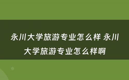 永川大学旅游专业怎么样 永川大学旅游专业怎么样啊