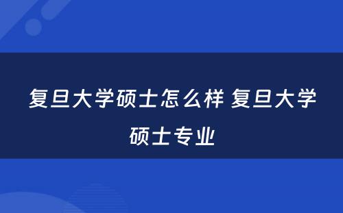 复旦大学硕士怎么样 复旦大学硕士专业