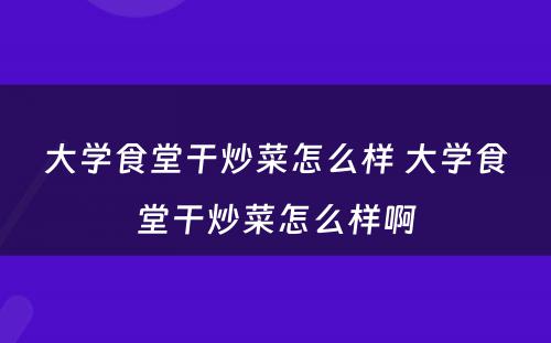 大学食堂干炒菜怎么样 大学食堂干炒菜怎么样啊