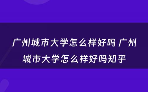 广州城市大学怎么样好吗 广州城市大学怎么样好吗知乎