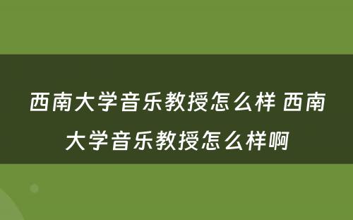 西南大学音乐教授怎么样 西南大学音乐教授怎么样啊