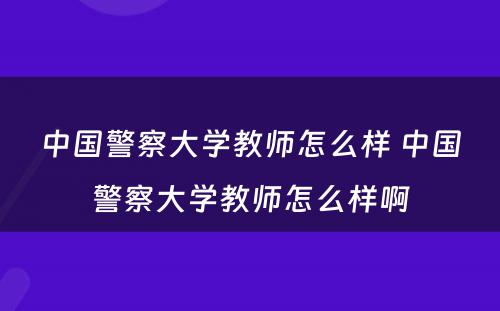 中国警察大学教师怎么样 中国警察大学教师怎么样啊