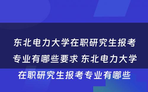 东北电力大学在职研究生报考专业有哪些要求 东北电力大学在职研究生报考专业有哪些