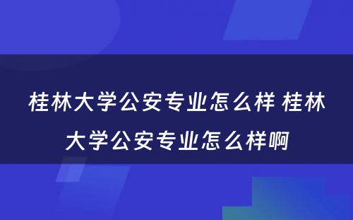 桂林大学公安专业怎么样 桂林大学公安专业怎么样啊