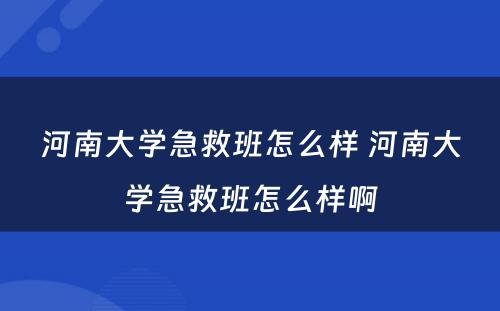 河南大学急救班怎么样 河南大学急救班怎么样啊