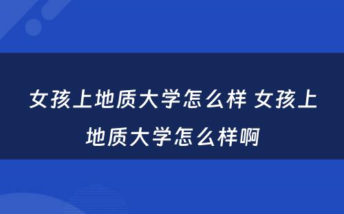 女孩上地质大学怎么样 女孩上地质大学怎么样啊