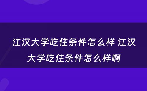 江汉大学吃住条件怎么样 江汉大学吃住条件怎么样啊