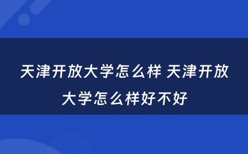 天津开放大学怎么样 天津开放大学怎么样好不好