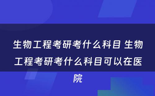 生物工程考研考什么科目 生物工程考研考什么科目可以在医院