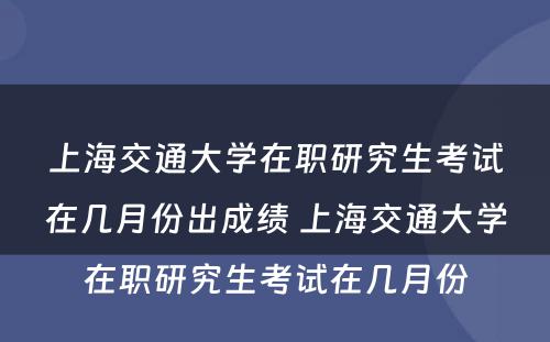 上海交通大学在职研究生考试在几月份出成绩 上海交通大学在职研究生考试在几月份