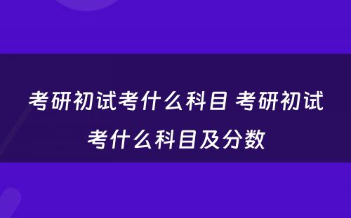 考研初试考什么科目 考研初试考什么科目及分数