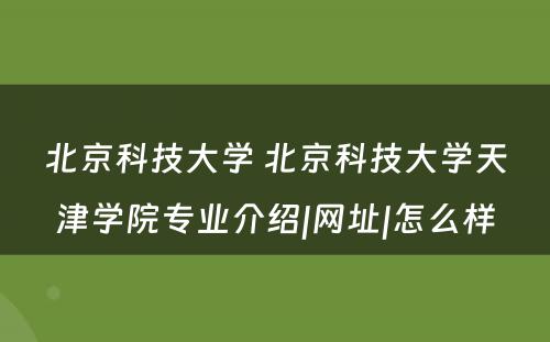 北京科技大学 北京科技大学天津学院专业介绍|网址|怎么样