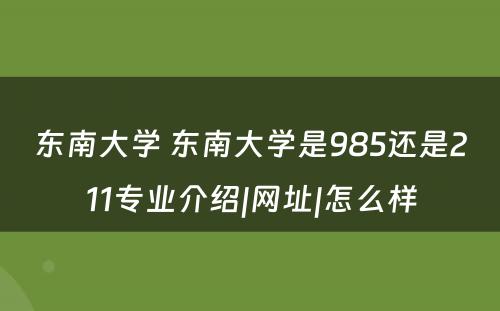 东南大学 东南大学是985还是211专业介绍|网址|怎么样