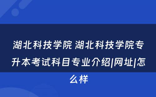 湖北科技学院 湖北科技学院专升本考试科目专业介绍|网址|怎么样