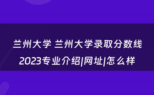 兰州大学 兰州大学录取分数线2023专业介绍|网址|怎么样