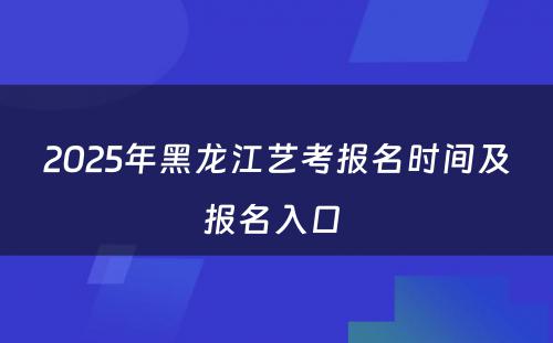 2025年黑龙江艺考报名时间及报名入口 