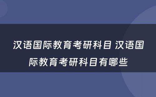 汉语国际教育考研科目 汉语国际教育考研科目有哪些