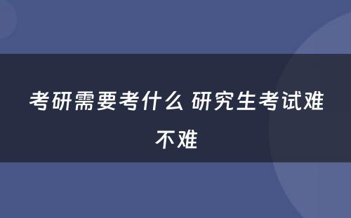 考研需要考什么 研究生考试难不难