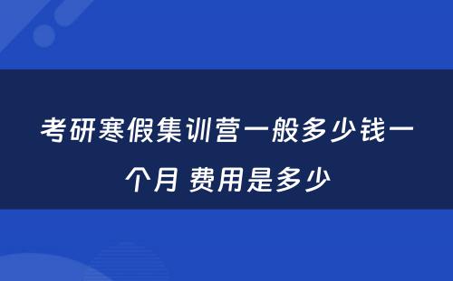 考研寒假集训营一般多少钱一个月 费用是多少