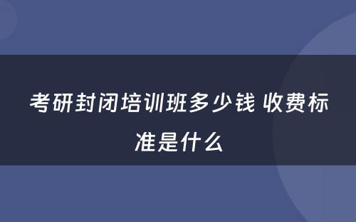 考研封闭培训班多少钱 收费标准是什么