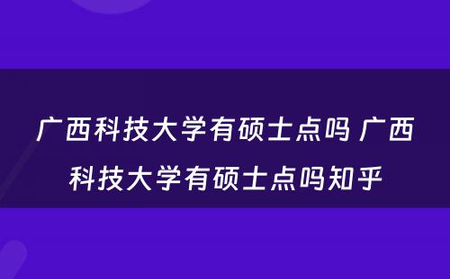 广西科技大学有硕士点吗 广西科技大学有硕士点吗知乎