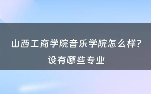 山西工商学院音乐学院怎么样？设有哪些专业