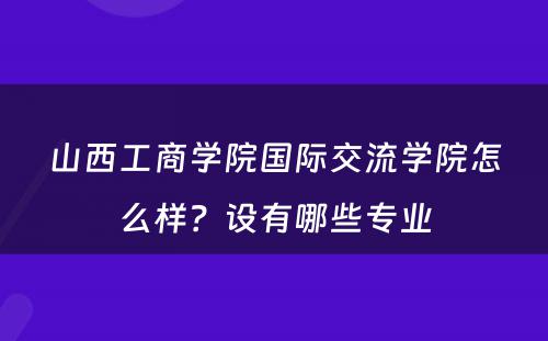 山西工商学院国际交流学院怎么样？设有哪些专业
